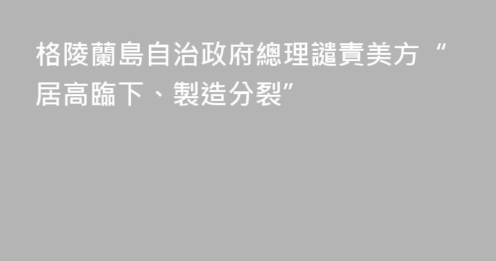 格陵蘭島自治政府總理譴責美方“居高臨下、製造分裂”