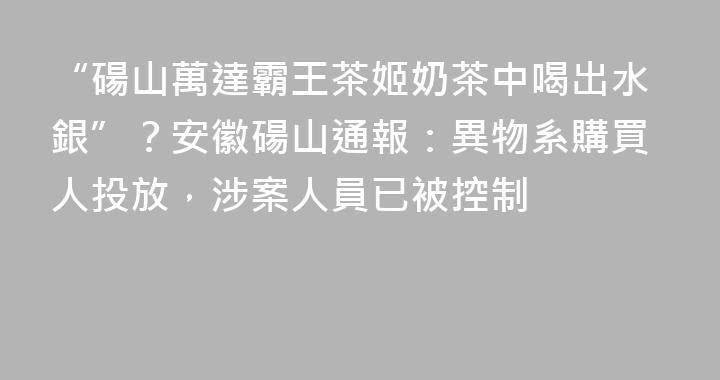 “碭山萬達霸王茶姬奶茶中喝出水銀”？安徽碭山通報：異物系購買人投放，涉案人員已被控制
