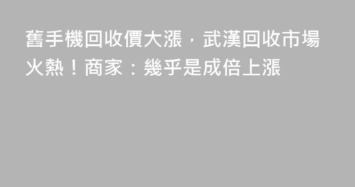 舊手機回收價大漲，武漢回收市場火熱！商家：幾乎是成倍上漲