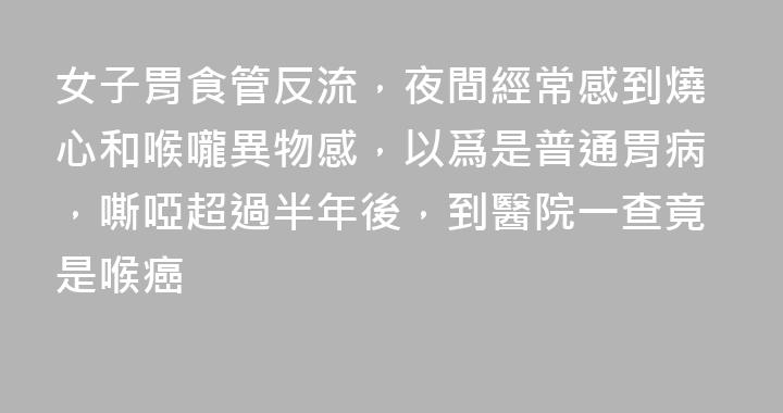 女子胃食管反流，夜間經常感到燒心和喉嚨異物感，以爲是普通胃病，嘶啞超過半年後，到醫院一查竟是喉癌