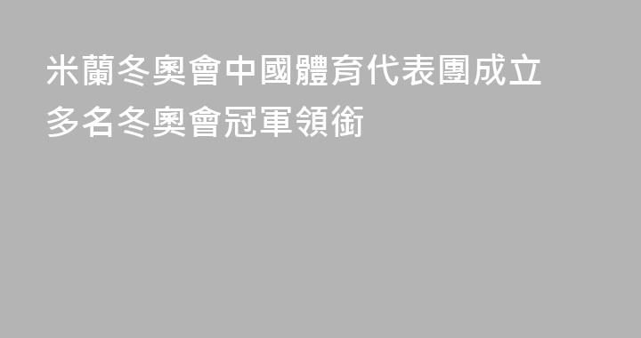 米蘭冬奧會中國體育代表團成立 多名冬奧會冠軍領銜