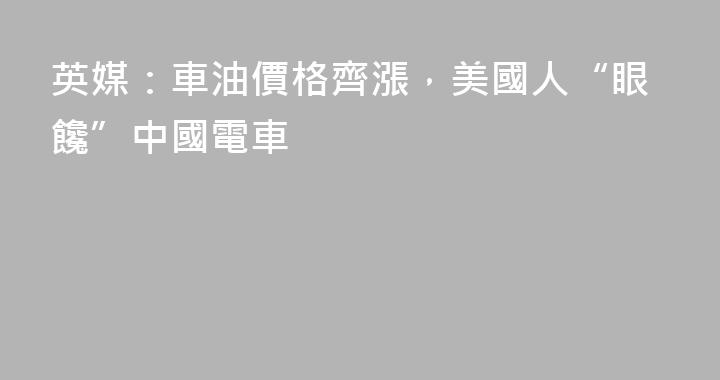 英媒：車油價格齊漲，美國人“眼饞”中國電車