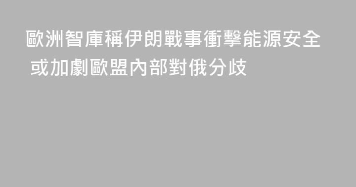 歐洲智庫稱伊朗戰事衝擊能源安全 或加劇歐盟內部對俄分歧
