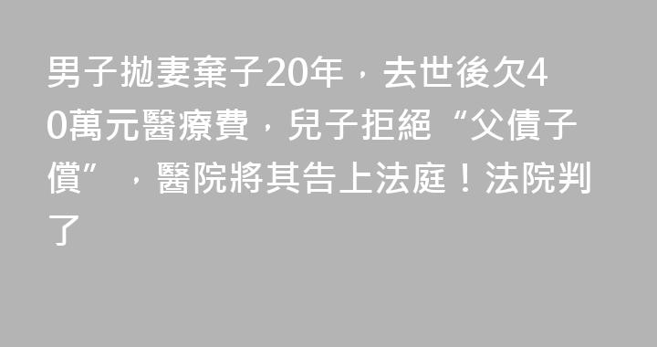 男子拋妻棄子20年，去世後欠40萬元醫療費，兒子拒絕“父債子償”，醫院將其告上法庭！法院判了