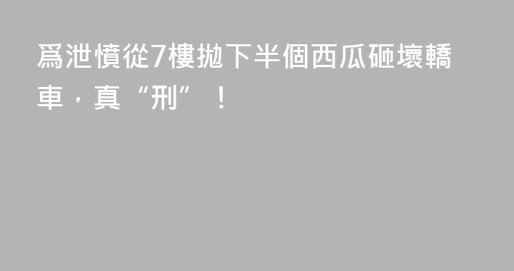 爲泄憤從7樓拋下半個西瓜砸壞轎車，真“刑”！