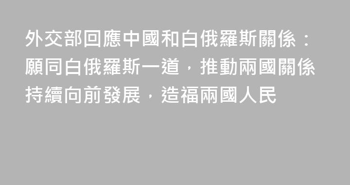 外交部回應中國和白俄羅斯關係：願同白俄羅斯一道，推動兩國關係持續向前發展，造福兩國人民