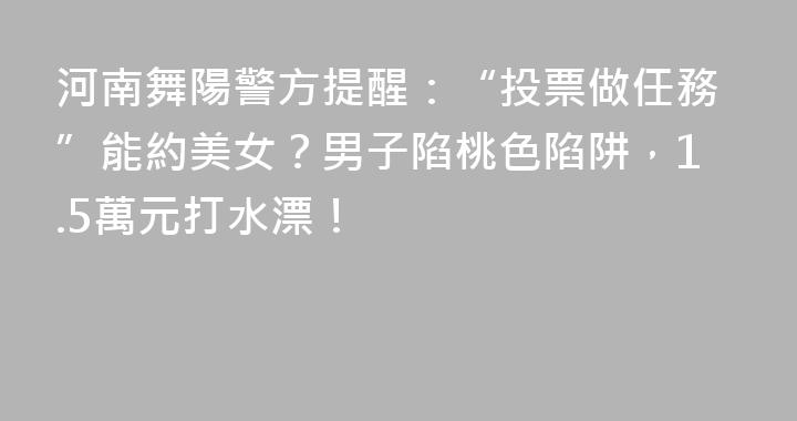 河南舞陽警方提醒：“投票做任務”能約美女？男子陷桃色陷阱，1.5萬元打水漂！