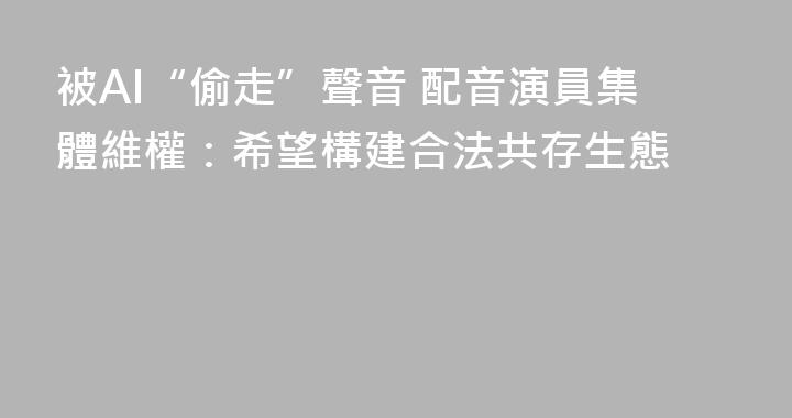 被AI“偷走”聲音 配音演員集體維權：希望構建合法共存生態