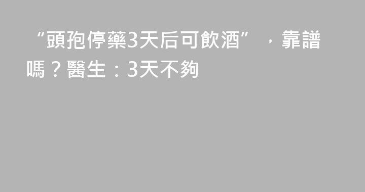 “頭孢停藥3天后可飲酒”，靠譜嗎？醫生：3天不夠