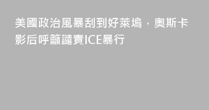 美國政治風暴刮到好萊塢，奧斯卡影后呼籲譴責ICE暴行