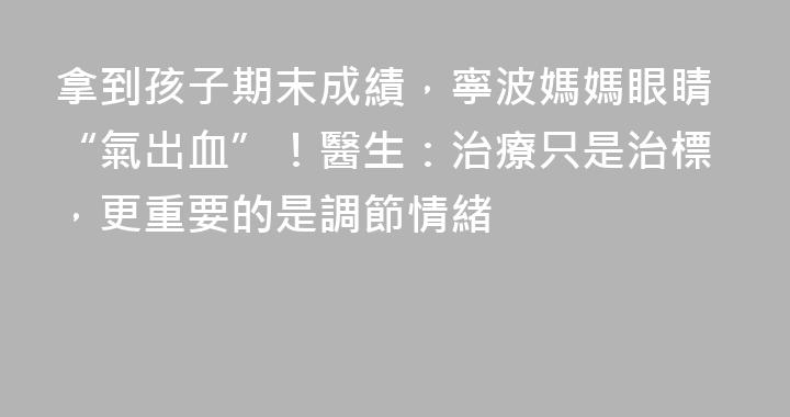 拿到孩子期末成績，寧波媽媽眼睛“氣出血”！醫生：治療只是治標，更重要的是調節情緒