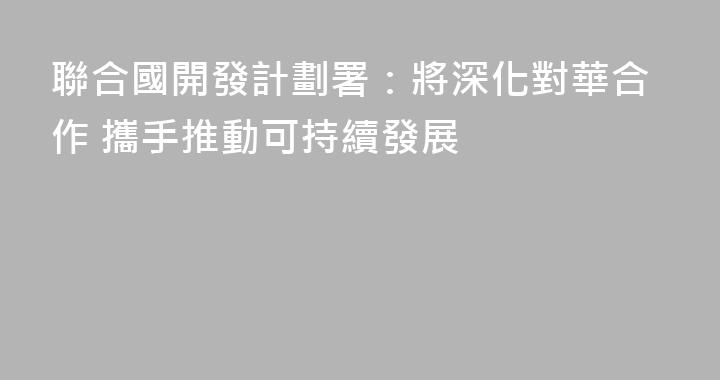聯合國開發計劃署：將深化對華合作 攜手推動可持續發展