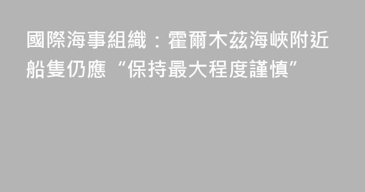 國際海事組織：霍爾木茲海峽附近船隻仍應“保持最大程度謹慎”