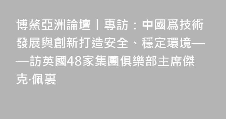 博鰲亞洲論壇丨專訪：中國爲技術發展與創新打造安全、穩定環境——訪英國48家集團俱樂部主席傑克·佩裏