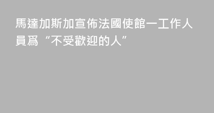 馬達加斯加宣佈法國使館一工作人員爲“不受歡迎的人”