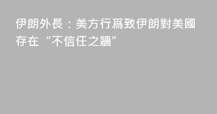 伊朗外長：美方行爲致伊朗對美國存在“不信任之牆”