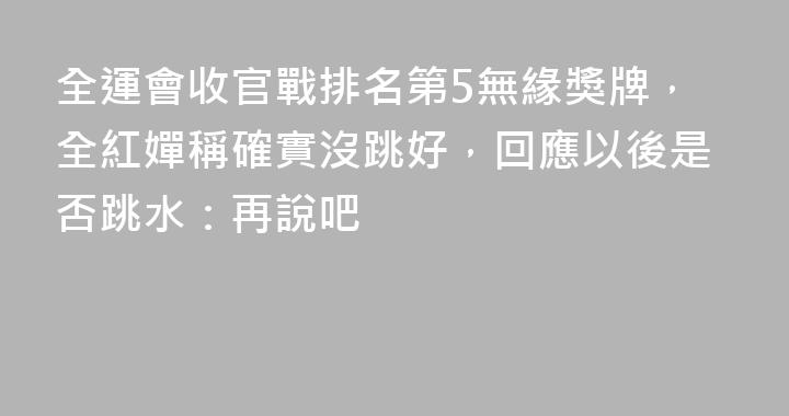 全運會收官戰排名第5無緣獎牌，全紅嬋稱確實沒跳好，回應以後是否跳水：再說吧