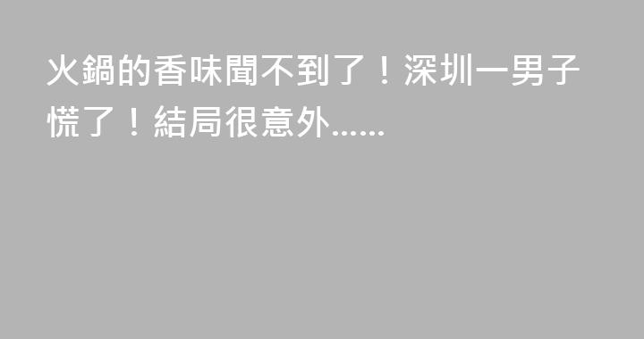 火鍋的香味聞不到了！深圳一男子慌了！結局很意外......