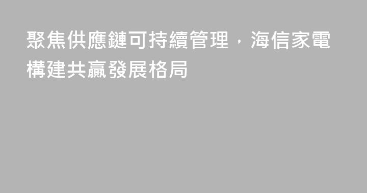 聚焦供應鏈可持續管理，海信家電構建共贏發展格局