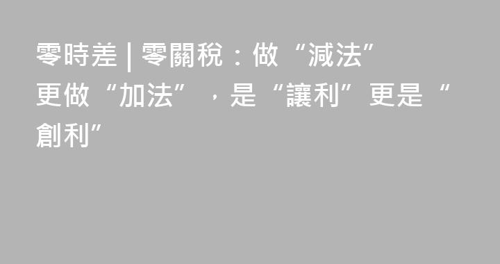 零時差 | 零關稅：做“減法”更做“加法”，是“讓利”更是“創利”
