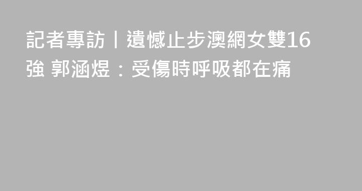 記者專訪丨遺憾止步澳網女雙16強 郭涵煜：受傷時呼吸都在痛