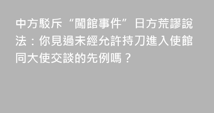中方駁斥“闖館事件”日方荒謬說法：你見過未經允許持刀進入使館同大使交談的先例嗎？