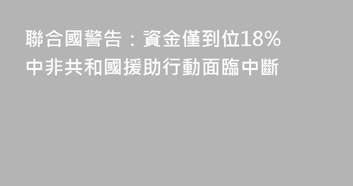 聯合國警告：資金僅到位18% 中非共和國援助行動面臨中斷