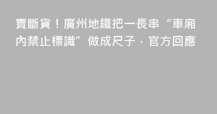 賣斷貨！廣州地鐵把一長串“車廂內禁止標識”做成尺子，官方回應