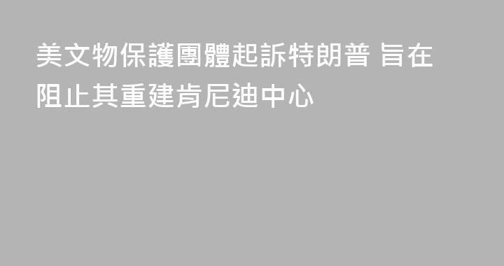 美文物保護團體起訴特朗普 旨在阻止其重建肯尼迪中心