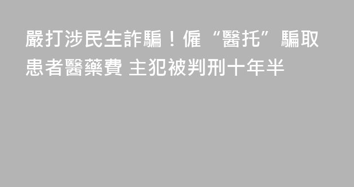 嚴打涉民生詐騙！僱“醫托”騙取患者醫藥費 主犯被判刑十年半