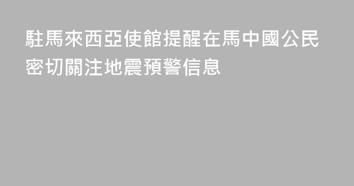 駐馬來西亞使館提醒在馬中國公民密切關注地震預警信息