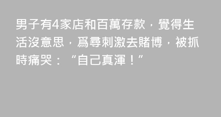 男子有4家店和百萬存款，覺得生活沒意思，爲尋刺激去賭博，被抓時痛哭：“自己真渾！”