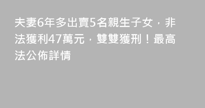 夫妻6年多出賣5名親生子女，非法獲利47萬元，雙雙獲刑！最高法公佈詳情