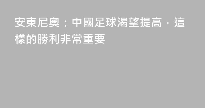 安東尼奧：中國足球渴望提高，這樣的勝利非常重要