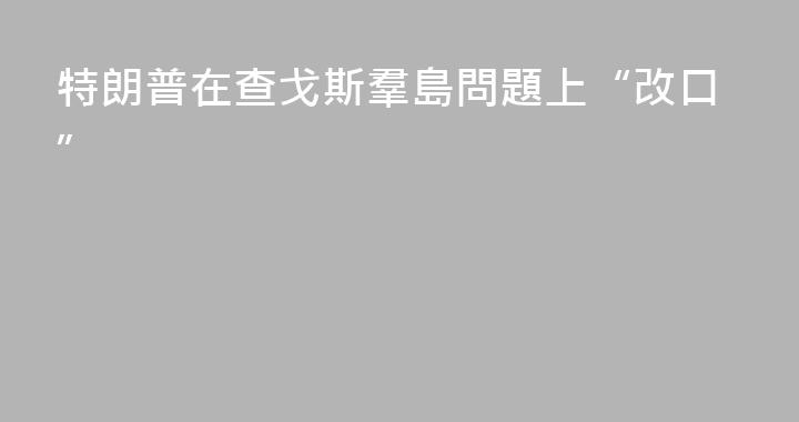 特朗普在查戈斯羣島問題上“改口”