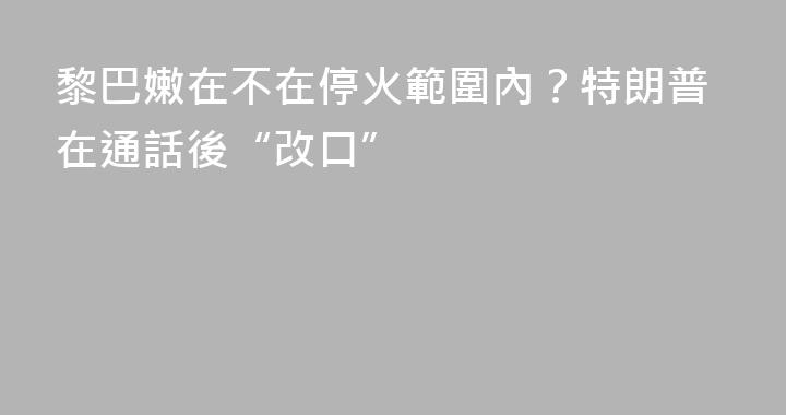 黎巴嫩在不在停火範圍內？特朗普在通話後“改口”