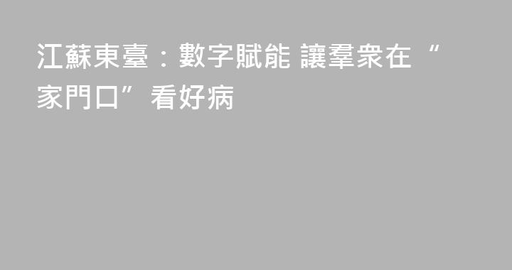 江蘇東臺：數字賦能 讓羣衆在“家門口”看好病