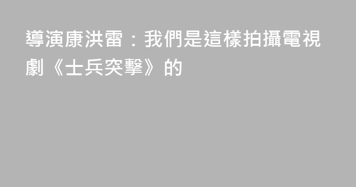 導演康洪雷：我們是這樣拍攝電視劇《士兵突擊》的