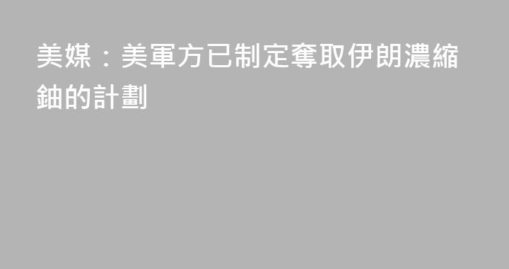 美媒：美軍方已制定奪取伊朗濃縮鈾的計劃