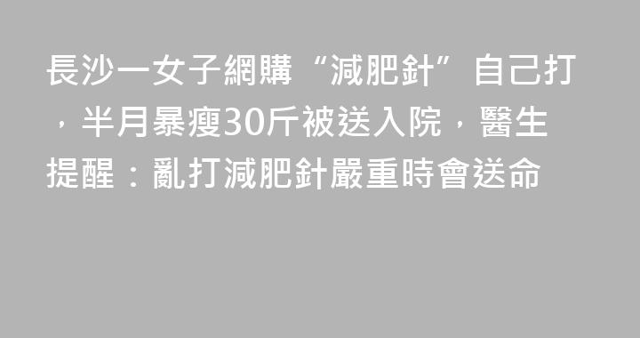 長沙一女子網購“減肥針”自己打，半月暴瘦30斤被送入院，醫生提醒：亂打減肥針嚴重時會送命