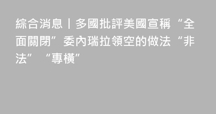 綜合消息丨多國批評美國宣稱“全面關閉”委內瑞拉領空的做法“非法”“專橫”