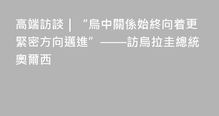 高端訪談｜“烏中關係始終向着更緊密方向邁進”——訪烏拉圭總統奧爾西