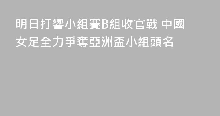 明日打響小組賽B組收官戰 中國女足全力爭奪亞洲盃小組頭名