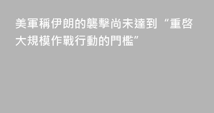 美軍稱伊朗的襲擊尚未達到“重啓大規模作戰行動的門檻”