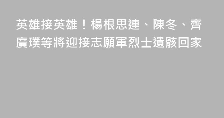 英雄接英雄！楊根思連、陳冬、齊廣璞等將迎接志願軍烈士遺骸回家