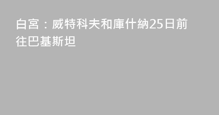 白宮：威特科夫和庫什納25日前往巴基斯坦