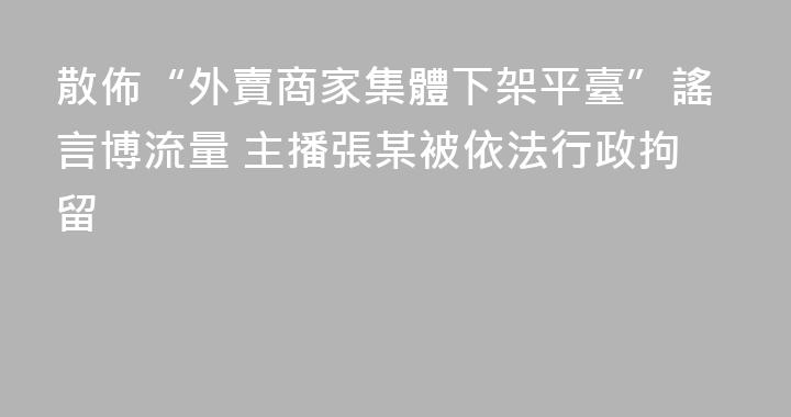 散佈“外賣商家集體下架平臺”謠言博流量 主播張某被依法行政拘留