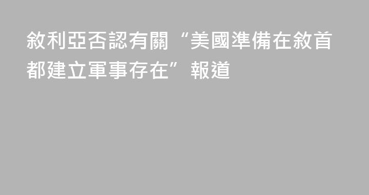 敘利亞否認有關“美國準備在敘首都建立軍事存在”報道