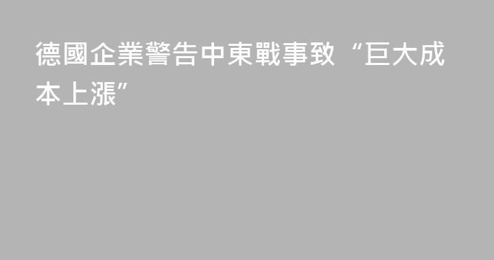 德國企業警告中東戰事致“巨大成本上漲”