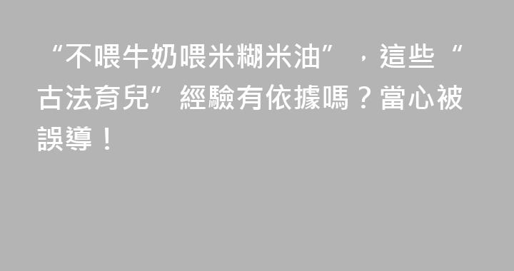 “不喂牛奶喂米糊米油”，這些“古法育兒”經驗有依據嗎？當心被誤導！